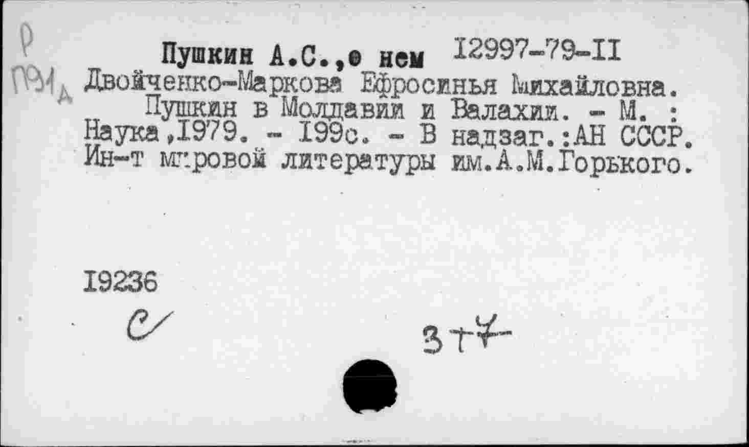 ﻿Пушкин А.с.,» нем 12997-79-11 Двойченко-Марковя Ефросинья Михайловна.
Пушкин в Молдавии и Валахии. - М. ; Наука,1979. - 199с. - В надзаг.:АН СССР. Ин-т мг.ровой литературы им.А.М.Горького.
19236
